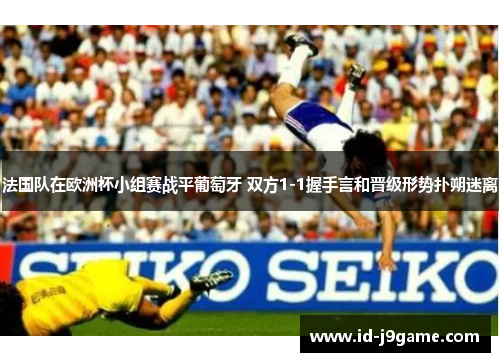 法国队在欧洲杯小组赛战平葡萄牙 双方1-1握手言和晋级形势扑朔迷离