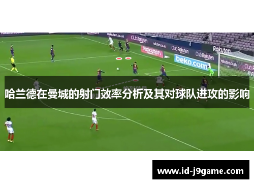 哈兰德在曼城的射门效率分析及其对球队进攻的影响