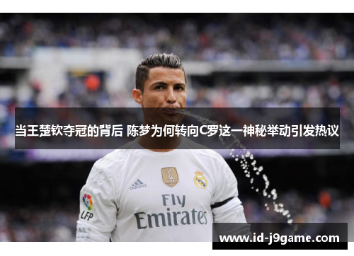 当王楚钦夺冠的背后 陈梦为何转向C罗这一神秘举动引发热议