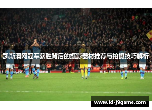 凯斯澳网冠军获胜背后的摄影器材推荐与拍摄技巧解析