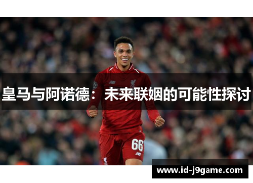 皇马与阿诺德：未来联姻的可能性探讨