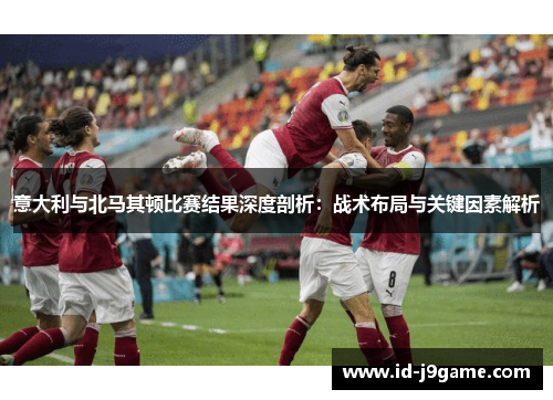 意大利与北马其顿比赛结果深度剖析：战术布局与关键因素解析