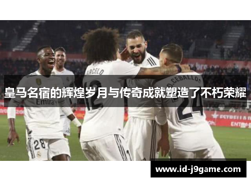 皇马名宿的辉煌岁月与传奇成就塑造了不朽荣耀