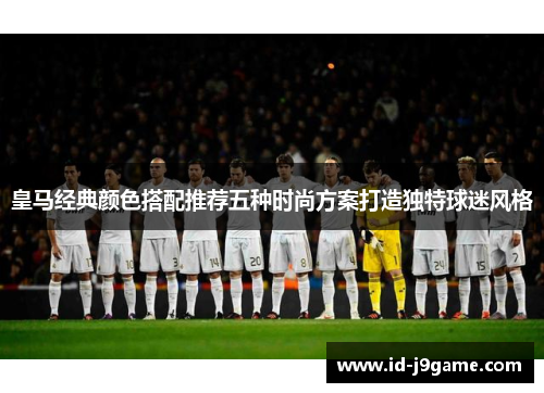 皇马经典颜色搭配推荐五种时尚方案打造独特球迷风格