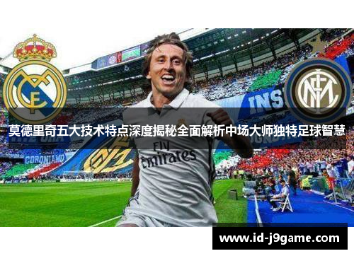 莫德里奇五大技术特点深度揭秘全面解析中场大师独特足球智慧