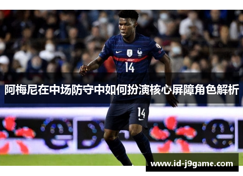 阿梅尼在中场防守中如何扮演核心屏障角色解析