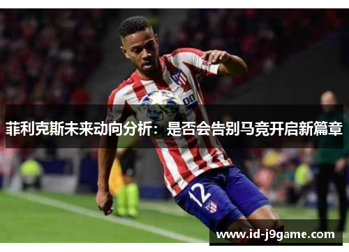 菲利克斯未来动向分析：是否会告别马竞开启新篇章