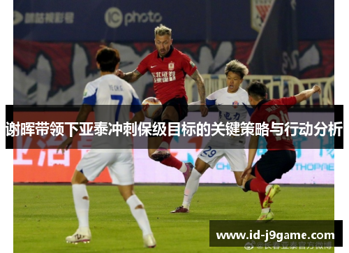 谢晖带领下亚泰冲刺保级目标的关键策略与行动分析 谢晖带领下亚泰冲刺保级目标的关键策略与行动分析