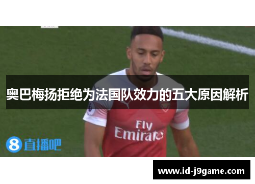 奥巴梅扬拒绝为法国队效力的五大原因解析 奥巴梅扬拒绝为法国队效力的五大原因解析