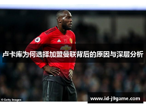 卢卡库为何选择加盟曼联背后的原因与深层分析 卢卡库为何选择加盟曼联背后的原因与深层分析
