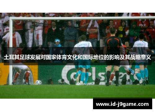 土耳其足球发展对国家体育文化和国际地位的影响及其战略意义 土耳其足球发展对国家体育文化和国际地位的影响及其战略意义
