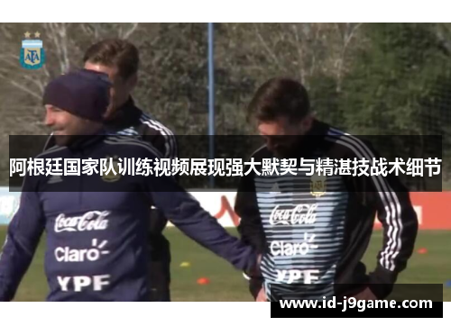 阿根廷国家队训练视频展现强大默契与精湛技战术细节