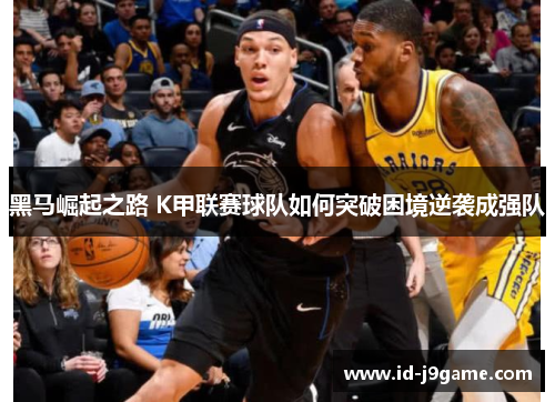 黑马崛起之路 K甲联赛球队如何突破困境逆袭成强队