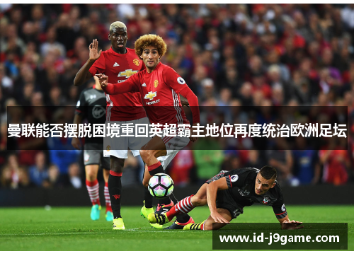 曼联能否摆脱困境重回英超霸主地位再度统治欧洲足坛