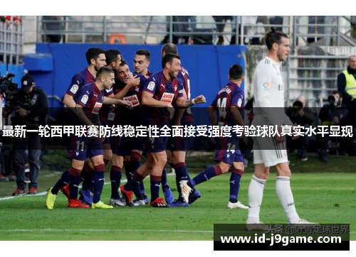 最新一轮西甲联赛防线稳定性全面接受强度考验球队真实水平显现