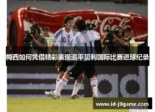 梅西如何凭借精彩表现追平贝利国际比赛进球纪录