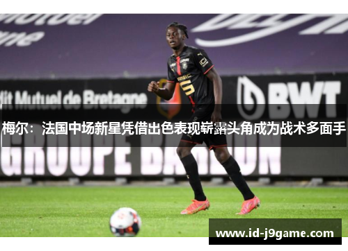 梅尔：法国中场新星凭借出色表现崭露头角成为战术多面手