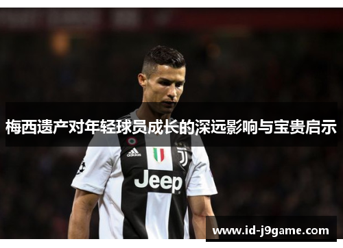 梅西遗产对年轻球员成长的深远影响与宝贵启示