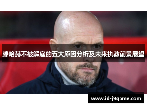 滕哈赫不被解雇的五大原因分析及未来执教前景展望