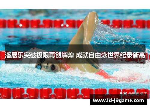 潘展乐突破极限再创辉煌 成就自由泳世界纪录新高