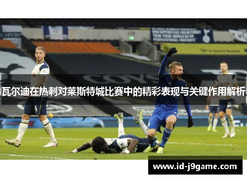 瓦尔迪在热刺对莱斯特城比赛中的精彩表现与关键作用解析