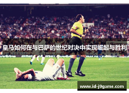 皇马如何在与巴萨的世纪对决中实现崛起与胜利